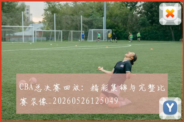 CBA总决赛回放:精彩集锦与完整比赛录像_20260526125049