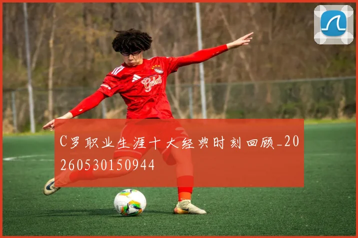 C罗职业生涯十大经典时刻回顾_20260530150944