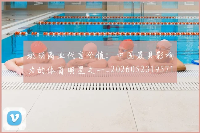 姚明商业代言价值：中国最具影响力的体育明星之一_20260523195714_20260609132921