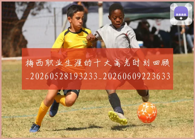 梅西职业生涯的十大高光时刻回顾_20260528193233_20260609223633