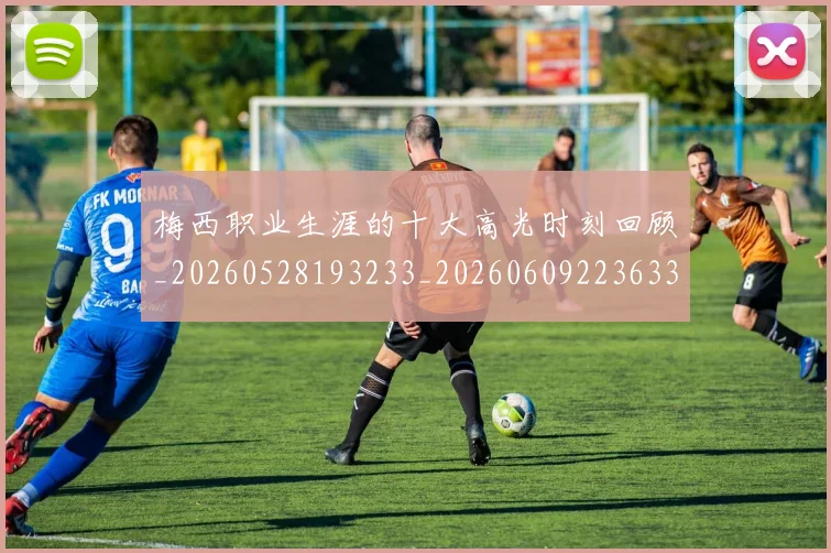 梅西职业生涯的十大高光时刻回顾_20260528193233_20260609223633