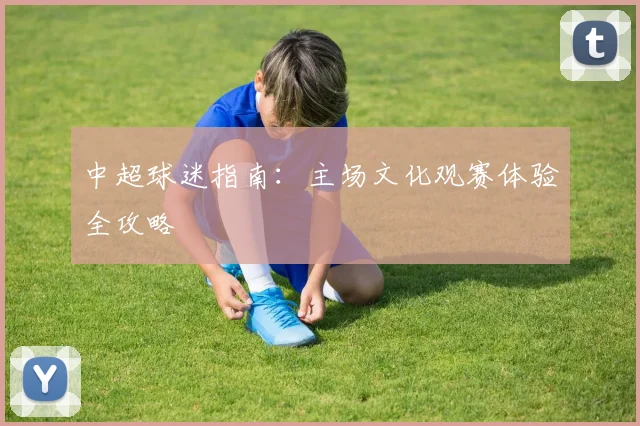 中超球迷指南:主场文化观赛体验全攻略