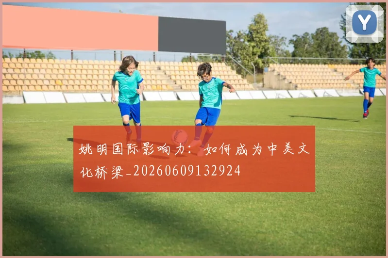 姚明国际影响力:如何成为中美文化桥梁_20260609132924